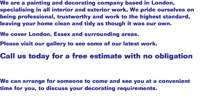 We are a painting and decorating company based in London, specialising in all interior and exterior work, We pride ourselves on being professional, trustworthy and work to the highest standard, leaving your home clean and tidy as though it was our own. We cover London, Essex and surrounding areas. Please visit our gallery to see some of our latest work. Call us today for a free estimate with no obligation We can arrange for someone to come and see you at a convenient time for you, to discuss your decorating requirements.